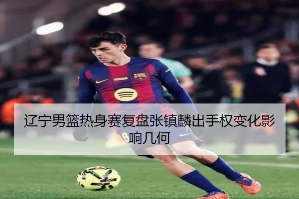 辽宁男篮热身赛复盘张镇麟出手权变化影响几何